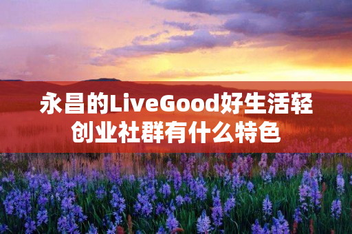 永昌的LiveGood好生活轻创业社群有什么特色