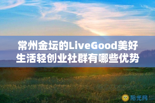 常州金坛的LiveGood美好生活轻创业社群有哪些优势