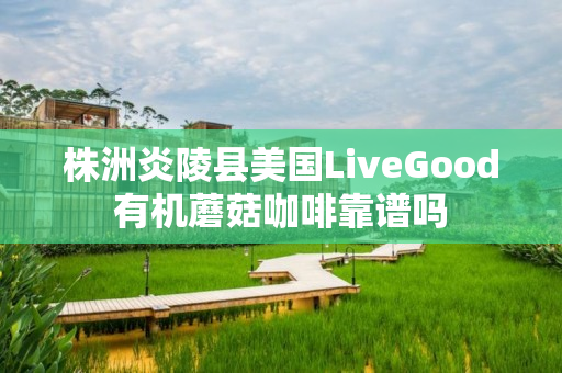 株洲炎陵县美国LiveGood有机蘑菇咖啡靠谱吗
