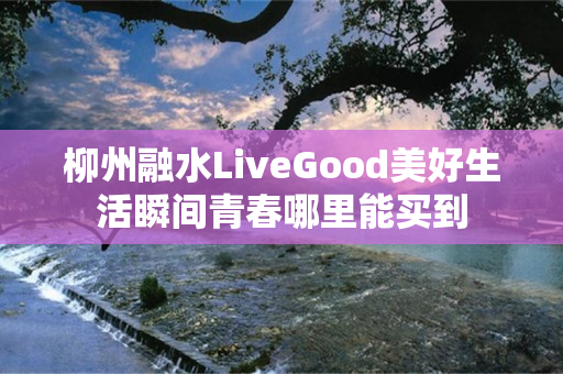 柳州融水LiveGood美好生活瞬间青春哪里能买到