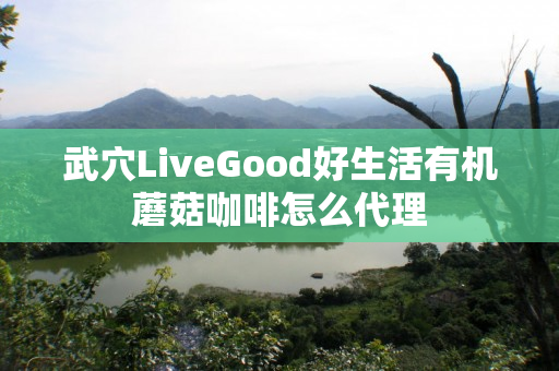 武穴LiveGood好生活有机蘑菇咖啡怎么代理