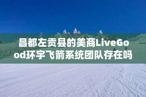 昌都左贡县的美商LiveGood环宇飞箭系统团队存在吗