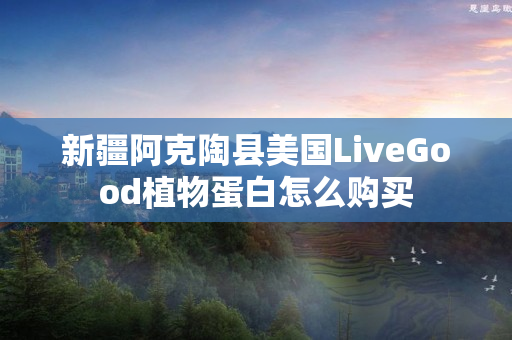 新疆阿克陶县美国LiveGood植物蛋白怎么购买