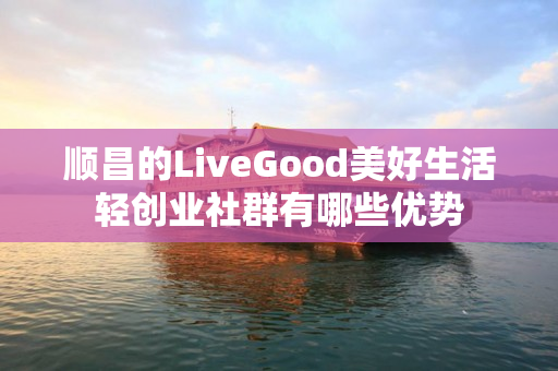 顺昌的LiveGood美好生活轻创业社群有哪些优势