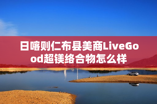 日喀则仁布县美商LiveGood超镁络合物怎么样