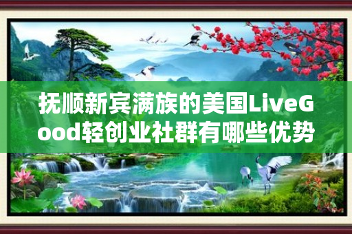 抚顺新宾满族的美国LiveGood轻创业社群有哪些优势