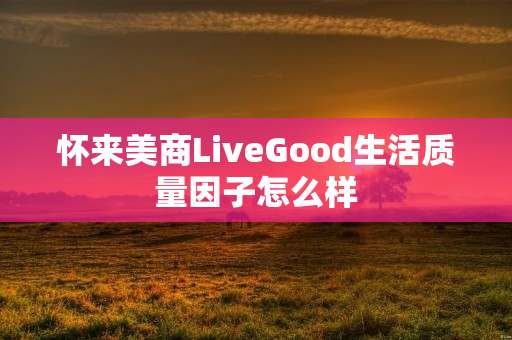 怀来美商LiveGood生活质量因子怎么样