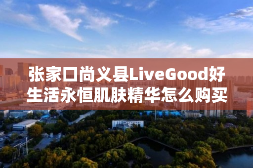 张家口尚义县LiveGood好生活永恒肌肤精华怎么购买