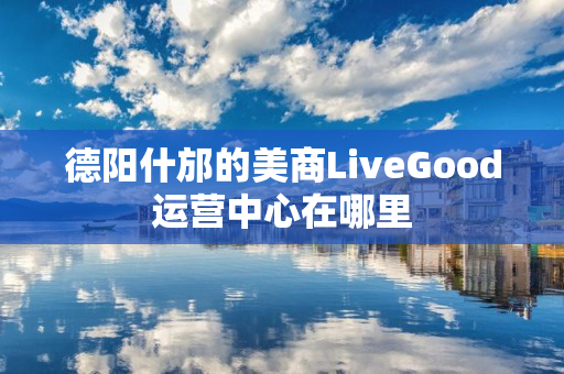 德阳什邡的美商LiveGood运营中心在哪里