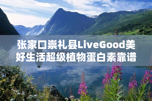 张家口崇礼县LiveGood美好生活超级植物蛋白素靠谱吗