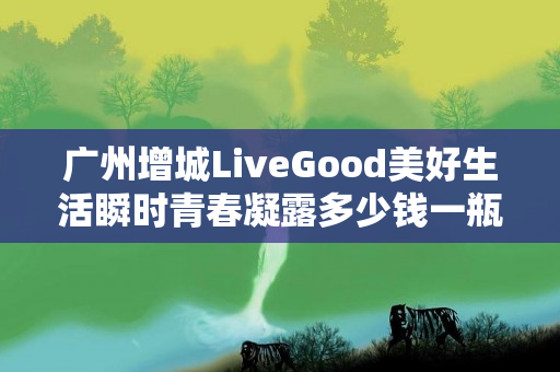 广州增城LiveGood美好生活瞬时青春凝露多少钱一瓶