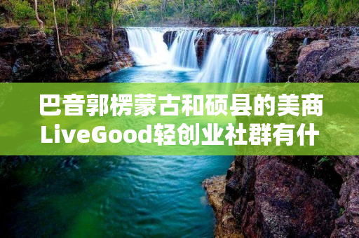 巴音郭楞蒙古和硕县的美商LiveGood轻创业社群有什么特色