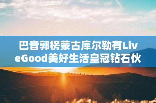 巴音郭楞蒙古库尔勒有LiveGood美好生活皇冠钻石伙伴吗