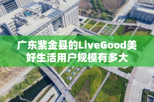广东紫金县的LiveGood美好生活用户规模有多大
