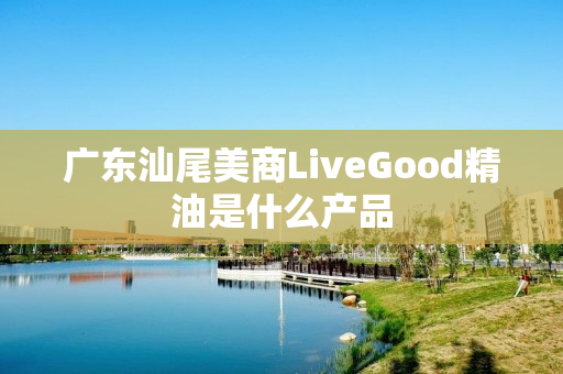 广东汕尾美商LiveGood精油是什么产品