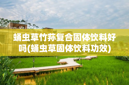 蛹虫草竹荪复合固体饮料好吗(蛹虫草固体饮料功效)