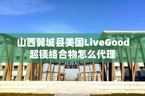 山西翼城县美国LiveGood超镁络合物怎么代理
