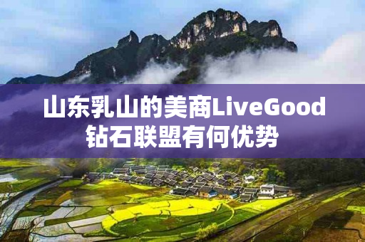 山东乳山的美商LiveGood钻石联盟有何优势