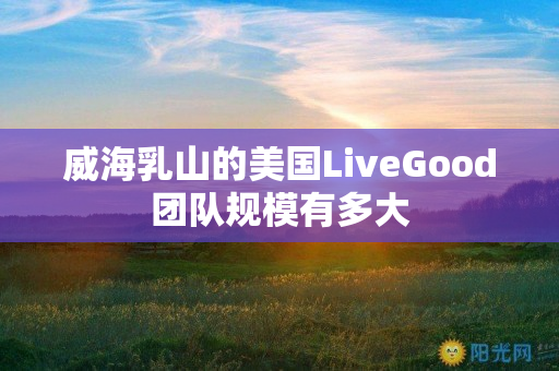 威海乳山的美国LiveGood团队规模有多大