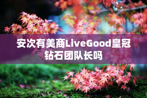 安次有美商LiveGood皇冠钻石团队长吗
