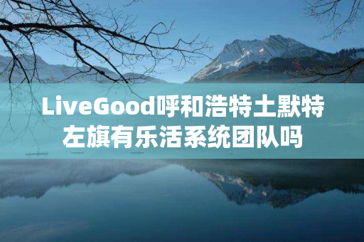LiveGood呼和浩特土默特左旗有乐活系统团队吗