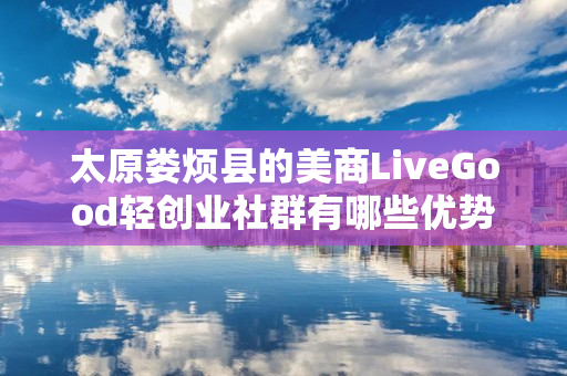 太原娄烦县的美商LiveGood轻创业社群有哪些优势