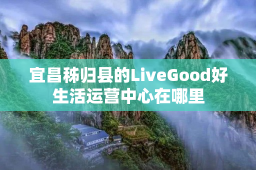 宜昌秭归县的LiveGood好生活运营中心在哪里