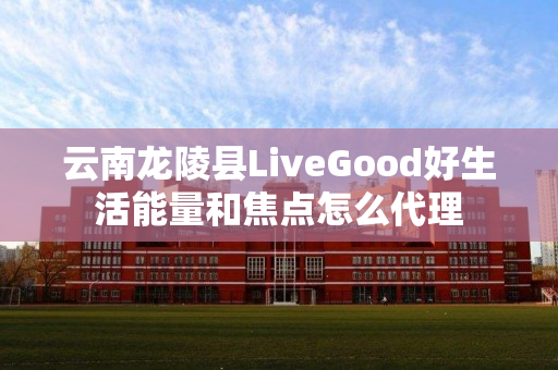 云南龙陵县LiveGood好生活能量和焦点怎么代理