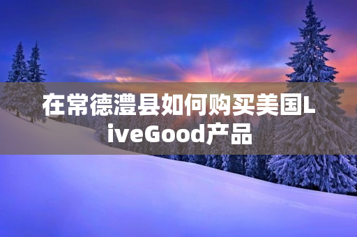 在常德澧县如何购买美国LiveGood产品