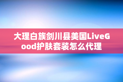 大理白族剑川县美国LiveGood护肤套装怎么代理