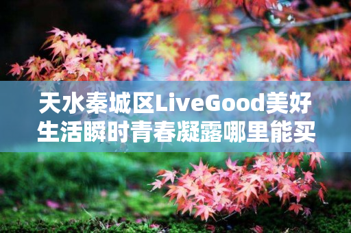 天水秦城区LiveGood美好生活瞬时青春凝露哪里能买到