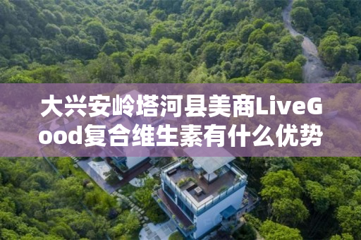 大兴安岭塔河县美商LiveGood复合维生素有什么优势