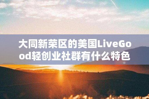 大同新荣区的美国LiveGood轻创业社群有什么特色