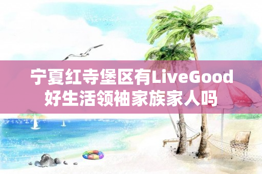 宁夏红寺堡区有LiveGood好生活领袖家族家人吗