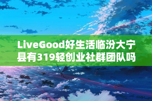 LiveGood好生活临汾大宁县有319轻创业社群团队吗