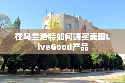在乌兰浩特如何购买美国LiveGood产品