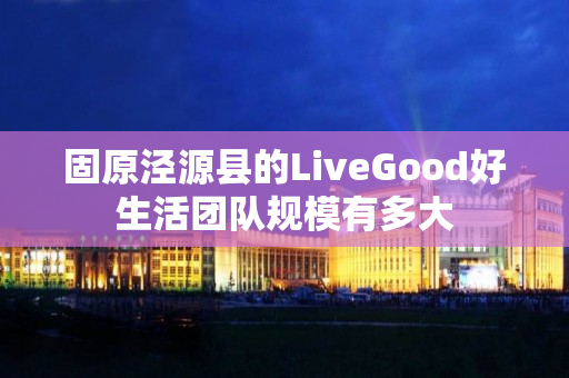 固原泾源县的LiveGood好生活团队规模有多大