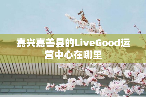 嘉兴嘉善县的LiveGood运营中心在哪里
