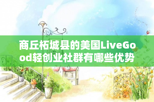 商丘柘城县的美国LiveGood轻创业社群有哪些优势
