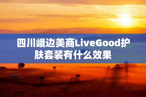 四川峨边美商LiveGood护肤套装有什么效果
