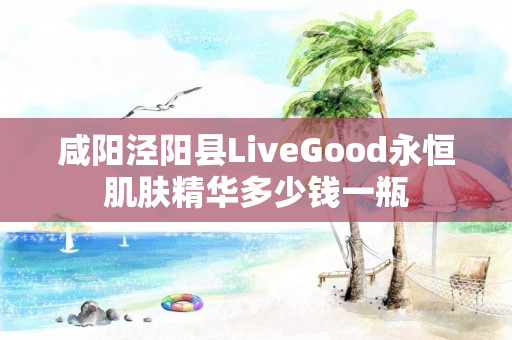 咸阳泾阳县LiveGood永恒肌肤精华多少钱一瓶