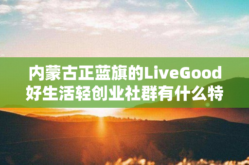内蒙古正蓝旗的LiveGood好生活轻创业社群有什么特色