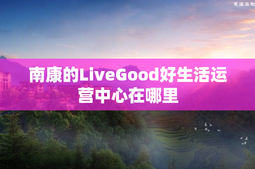 南康的LiveGood好生活运营中心在哪里