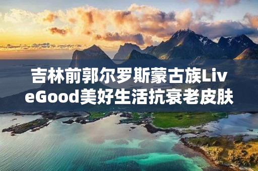 吉林前郭尔罗斯蒙古族LiveGood美好生活抗衰老皮肤精华多少钱一瓶