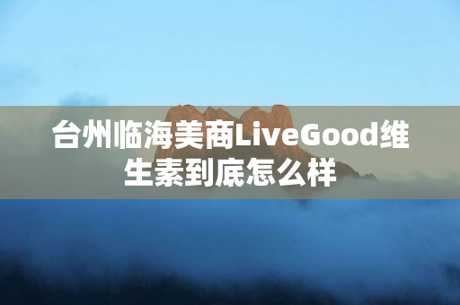 台州临海美商LiveGood维生素到底怎么样