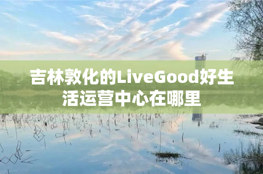 吉林敦化的LiveGood好生活运营中心在哪里