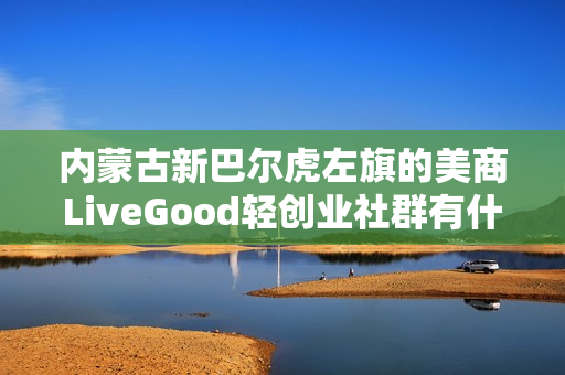 内蒙古新巴尔虎左旗的美商LiveGood轻创业社群有什么特色