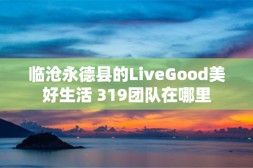 临沧永德县的LiveGood美好生活 319团队在哪里