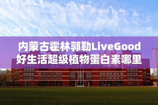 内蒙古霍林郭勒LiveGood好生活超级植物蛋白素哪里能买到