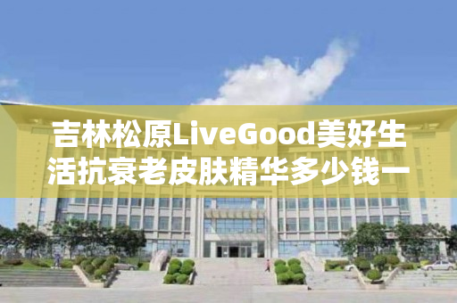 吉林松原LiveGood美好生活抗衰老皮肤精华多少钱一瓶